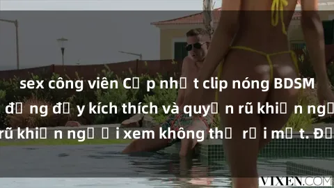 sex công viên Cập nhật clip nóng BDSM: Những pha hành động đầy kích thích và quyến rũ khiến người xem không thể rời mắt. Đừng bỏ lỡ!