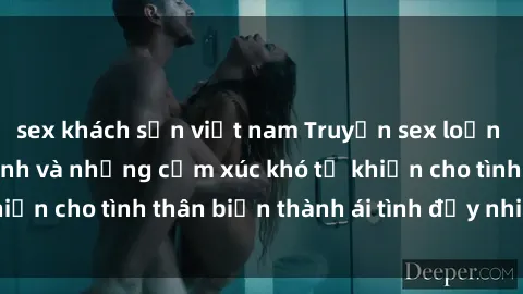 sex khách sạn việt nam Truyện sex loạn luân: Bí mật gia đình và những cảm xúc khó tả khiến cho tình thân biến thành ái tình đầy nhiệt huyết
