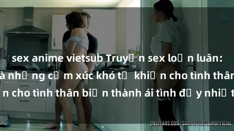 sex anime vietsub Truyện sex loạn luân: Bí mật gia đình và những cảm xúc khó tả khiến cho tình thân biến thành ái tình đầy nhiệt huyết