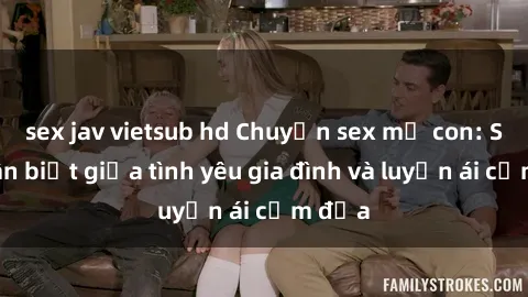 sex jav vietsub hd Chuyện sex mẹ con: Sự phân biệt giữa tình yêu gia đình và luyến ái cấm địa
