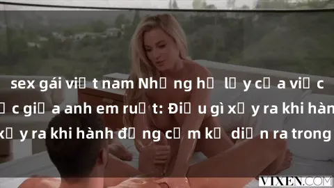 sex gái việt nam Những hệ lụy của việc có quan hệ tình dục giữa anh em ruột: Điều gì xảy ra khi hành động cấm kỵ diễn ra trong gia đình?