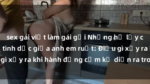 sex gái việt làm gái gọi Những hệ lụy của việc có quan hệ tình dục giữa anh em ruột: Điều gì xảy ra khi hành động cấm kỵ diễn ra trong gia đình?
