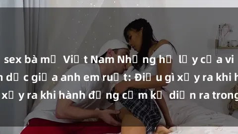 sex bà mẹ Việt Nam Những hệ lụy của việc có quan hệ tình dục giữa anh em ruột: Điều gì xảy ra khi hành động cấm kỵ diễn ra trong gia đình?