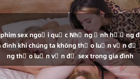 phim sex ngoại quốc Những ảnh hưởng đến tình cảm gia đình khi chúng ta không thảo luận vấn đề sex trong gia đình
