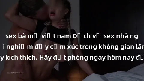 sex bà mẹ việt nam Dịch vụ sex nhà nghỉ đẳng cấp: Trải nghiệm đầy cảm xúc trong không gian lãng mạn, đầy kích thích. Hãy đặt phòng ngay hôm nay để thỏa mãn khát khao của bạn!