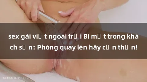 sex gái việt ngoài trời Bí mật trong khách sạn: Phòng quay lén hãy cẩn thận!