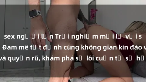 sex người lớn Trải nghiệm mới lạ với sex phòng thay đồ: Đam mê tột đỉnh cùng không gian kín đáo và quyến rũ, khám phá sự lôi cuốn từ sự hấp dẫn của nơi này.