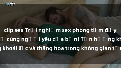 clip sex Trải nghiệm sex phòng tắm đầy kích thích và mới lạ cùng người yêu của bạn! Tận hưởng khoái lạc và thăng hoa trong không gian tắm ấm áp và gợi cảm.