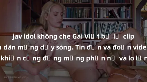 jav idol không che Gái Việt bị lộ clip sex, scandal khiến dân mạng dậy sóng. Tin đồn và đoạn video gây chấn động, khiến cộng đồng mạng phẫn nộ và lo lắng. Bi kịch ẩn sau bức màn đen tối của thế giới ả