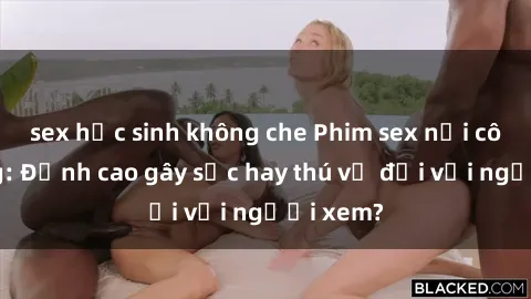 sex học sinh không che Phim sex nơi công cộng: Đỉnh cao gây sốc hay thú vị đối với người xem?