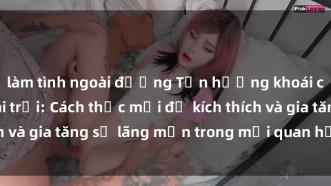 làm tình ngoài đường Tận hưởng khoái cảm với sex ngoài trời: Cách thức mới để kích thích và gia tăng sự lãng mạn trong mối quan hệ của bạn!