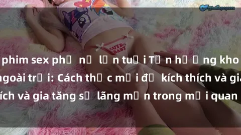 phim sex phụ nữ lớn tuổi Tận hưởng khoái cảm với sex ngoài trời: Cách thức mới để kích thích và gia tăng sự lãng mạn trong mối quan hệ của bạn!