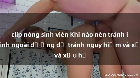 clip nóng sinh viên Khi nào nên tránh làm tình ngoài đường để tránh nguy hiểm và xấu hổ