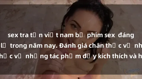 sex tra tấn việt nam bộ phim sex đáng xem không thể bỏ lỡ trong năm nay. Đánh giá chân thực về những tác phẩm đầy kích thích và hấp dẫn này.