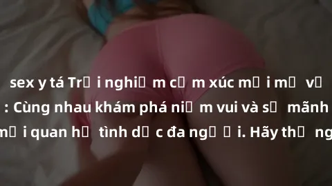 sex y tá Trải nghiệm cảm xúc mới mẻ với làm tình tập thể: Cùng nhau khám phá niềm vui và sự mãnh liệt trong mối quan hệ tình dục đa người. Hãy thử ngay để biết cảm giác thú vị này!