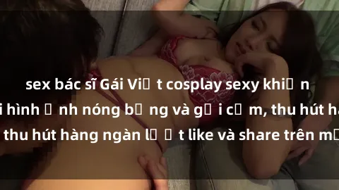 sex bác sĩ Gái Việt cosplay sexy khiến fan phát cuồng với hình ảnh nóng bỏng và gợi cảm, thu hút hàng ngàn lượt like và share trên mạng xã hội.