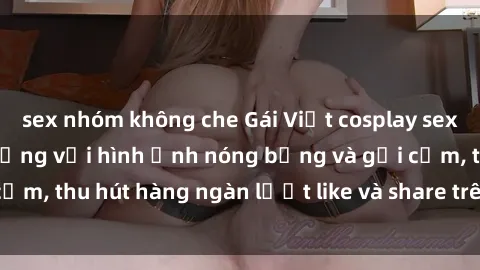 sex nhóm không che Gái Việt cosplay sexy khiến fan phát cuồng với hình ảnh nóng bỏng và gợi cảm, thu hút hàng ngàn lượt like và share trên mạng xã hội.