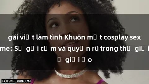 gái việt làm tình Khuôn mặt cosplay sex anime: Sự gợi cảm và quyến rũ trong thế giới ảo