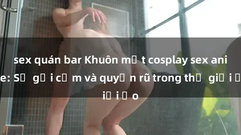 sex quán bar Khuôn mặt cosplay sex anime: Sự gợi cảm và quyến rũ trong thế giới ảo
