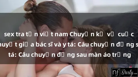 sex tra tấn việt nam Chuyện kể về cuộc tình đầy nhiệt huyết giữa bác sĩ và y tá: Câu chuyện đằng sau màn áo trắng