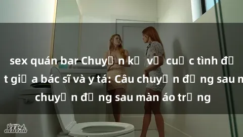 sex quán bar Chuyện kể về cuộc tình đầy nhiệt huyết giữa bác sĩ và y tá: Câu chuyện đằng sau màn áo trắng