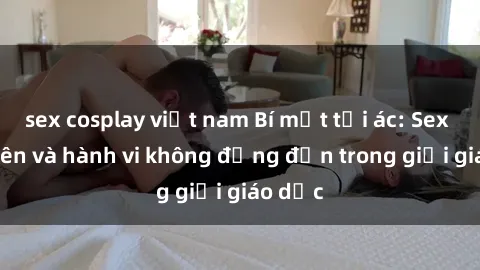 sex cosplay việt nam Bí mật tội ác: Sex giáo viên và hành vi không đứng đắn trong giới giáo dục