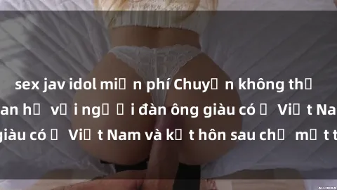 sex jav idol miễn phí Chuyện không thể tin nổi: Gái Tây quan hệ với người đàn ông giàu có ở Việt Nam và kết hôn sau chỉ một tháng
