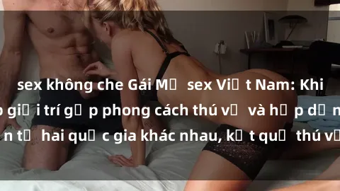 sex không che Gái Mỹ sex Việt Nam: Khi nền công nghiệp giải trí gặp phong cách thú vị và hấp dẫn từ hai quốc gia khác nhau, kết quả thú vị không thể bỏ qua.