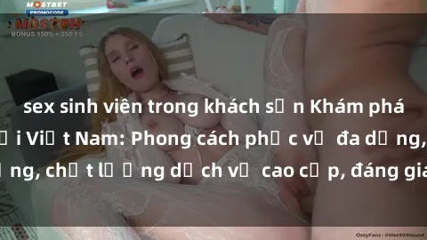 sex sinh viên trong khách sạn Khám phá thế giới của gái gọi Việt Nam: Phong cách phục vụ đa dạng, chất lượng dịch vụ cao cấp, đáng giá mọi khoản chi phí