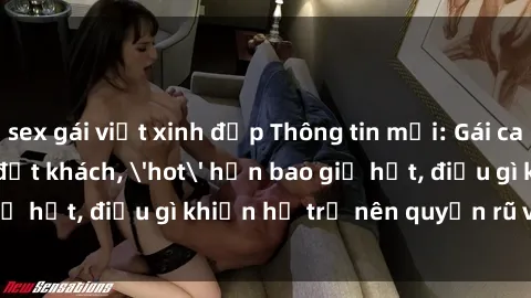 sex gái việt xinh đẹp Thông tin mới: Gái call girl Việt Nam đắt khách, 'hot' hơn bao giờ hết, điều gì khiến họ trở nên quyến rũ và đáng chú ý?