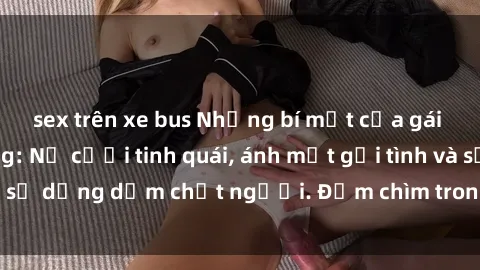 sex trên xe bus Những bí mật của gái Việt Nam dâm đãng: Nụ cười tinh quái, ánh mắt gợi tình và sự dụng dẫm chết người. Đắm chìm trong vòng xoay đam mê!