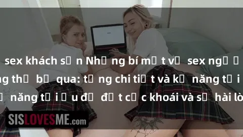sex khách sạn Những bí mật về sex người lớn mà bạn không thể bỏ qua: từng chi tiết và kỹ năng tối ưu để đạt cực khoái và sự hài lòng tối đa.