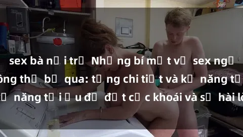 sex bà nội trợ Những bí mật về sex người lớn mà bạn không thể bỏ qua: từng chi tiết và kỹ năng tối ưu để đạt cực khoái và sự hài lòng tối đa.