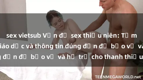 sex vietsub Vấn đề sex thiếu niên: Tầm quan trọng của giáo dục và thông tin đúng đắn để bảo vệ và hỗ trợ cho thanh thiếu niên