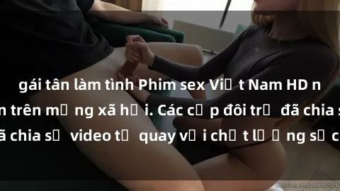 gái tân làm tình Phim sex Việt Nam HD ngày càng phổ biến trên mạng xã hội. Các cặp đôi trẻ đã chia sẻ video tự quay với chất lượng sắc nét, gợi cảm.