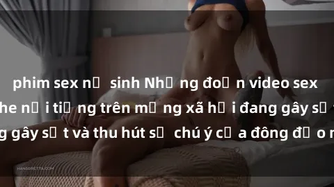 phim sex nữ sinh Những đoạn video sex Việt Nam không che nổi tiếng trên mạng xã hội đang gây sốt và thu hút sự chú ý của đông đảo người xem.