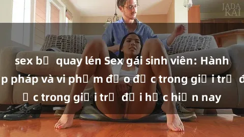 sex bị quay lén Sex gái sinh viên: Hành vi gấu không hợp pháp và vi phạm đạo đức trong giới trẻ đại học hiện nay