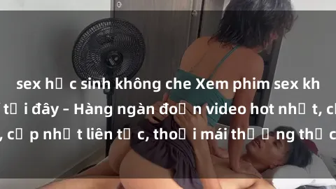 sex học sinh không che Xem phim sex không che miễn phí tại đây – Hàng ngàn đoạn video hot nhất, cập nhật liên tục, thoải mái thưởng thức mà không tốn kém.