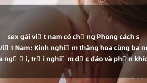 sex gái việt nam có chồng Phong cách sex 3P độc đáo tại Việt Nam: Kinh nghiệm thăng hoa cùng ba người, trải nghiệm độc đáo và phấn khích không thể bỏ lỡ!
