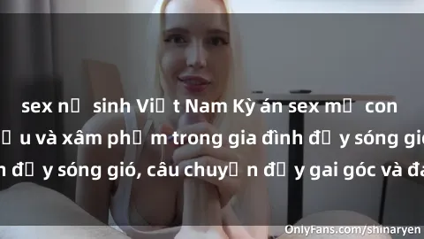 sex nữ sinh Việt Nam Kỳ án sex mẹ con Việt Nam: Sự sở hữu và xâm phạm trong gia đình đầy sóng gió, câu chuyện đầy gai góc và đau lòng.