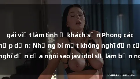 gái việt làm tình ở khách sạn Phong cách sex jav idol siêu hấp dẫn: Những bí mật không nghĩ đến của ngôi sao jav idol sẽ làm bạn ngạc nhiên!