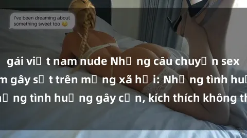 gái việt nam nude Những câu chuyện sex sinh viên Việt Nam gây sốt trên mạng xã hội: Những tình huống gây cấn, kích thích không thể bỏ qua