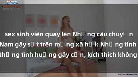 sex sinh viên quay lén Những câu chuyện sex sinh viên Việt Nam gây sốt trên mạng xã hội: Những tình huống gây cấn, kích thích không thể bỏ qua