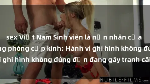 sex Việt Nam Sinh viên là nạn nhân của video quay lén trong phòng cấp kính: Hành vi ghi hình không đúng đắn đang gây tranh cãi lớn