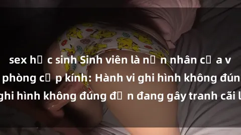 sex học sinh Sinh viên là nạn nhân của video quay lén trong phòng cấp kính: Hành vi ghi hình không đúng đắn đang gây tranh cãi lớn