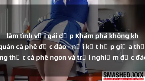 làm tình với gái đẹp Khám phá không khí độc đáo tại sex quán cà phê độc đáo - nơi kết hợp giữa thưởng thức cà phê ngon và trải nghiệm độc đáo của không gian sex shop.