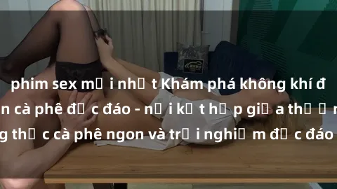phim sex mới nhất Khám phá không khí độc đáo tại sex quán cà phê độc đáo - nơi kết hợp giữa thưởng thức cà phê ngon và trải nghiệm độc đáo của không gian sex shop.