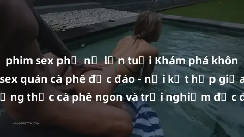 phim sex phụ nữ lớn tuổi Khám phá không khí độc đáo tại sex quán cà phê độc đáo - nơi kết hợp giữa thưởng thức cà phê ngon và trải nghiệm độc đáo của không gian sex shop.