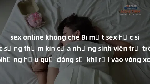 sex online không che Bí mật sex học sinh không che: Cuộc sống thầm kín của những sinh viên trẻ trên trường. Những hậu quả đáng sợ khi rơi vào vòng xoáy của tình dục từ tuổi mới lớn.
