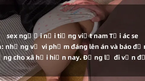 sex người nổi tiếng việt nam Tội ác sex tra tấn Việt Nam: những vụ vi phạm đáng lên án và báo động cho xã hội hiện nay. Đừng lờ đi vấn đề nghiêm trọng này!